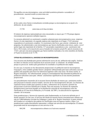 De aquellas con una microempresa como actividad económica primaria o secundaria, el
procedimiento muestral resultó en entrevistas con:

        17,743            Microempresarios

de las cuales cinco fueron eventualmente excluidas porque su microempresa no se ajustó a la
definición de este estudio:

        17,738            entrevistas en la base de datos

El número de empresas representado por estos encuestados es mayor que 17,738 porque algunos
microempresarios operaron múltiples negocios.
La encuesta administró un cuestionario completo solamente para microempresarios cuyas empresas
fueron o la más importante o la segunda empresa más importante en el hogar; 17,621 personas
respondieron al cuestionario completo. Un cuestionario más breve, que consiste solamente de siete
preguntas, fue administrado a esas microempresas que fueron clasificadas como tercer, cuarto, o en el
quinto lugar más importante de la familia; 117 encuestados respondieron a este cuestionario más
breve. Por lo tanto, en la mayoría de casos el tamaño de la muestra actual (N) para la encuesta es de
17,621, pero por esas pocas preguntas que fueron también realizadas a los otros miembros de familia,
el N para la encuesta es de 17,738.

CIFRAS RELACIONADAS AL UNIVERSO DE MICROEMPRESARIOS

Una encuesta está diseñada para generar información acerca de una población más amplia. Analizar
los datos en relación con las respuestas de la encuesta actual es solamente de utilidad limitada,
porque no provee de medios para generalizar los resultados a la población más amplia.
En este caso, la muestra no fue directamente proporcional a la población total de microempresas.
Guayaquil y otras ciudades grandes fueron a propósito submuestradas para tener suficientes casos en
pueblos más pequeños para hacer las inferencias legítimas sobre estas áreas. De forma similar, la
Región Amazónica fue sobremuestrada porque la extremadamente baja densidad de población no
produciría suficientes casos para obtener conclusiones significativas en una muestra puramente
proporcional.
Los procedimientos muestrales de la encuesta fueron diseñados de manera que suministren medios
para proyectar la muestra actual al amplio universo de los microempresarios del país. Los factores de
expansión fueron creados para ajustarse al sobre y submuestreo de la encuesta y permitir las
proyecciones al universo definido por el diseño. Para esta encuesta, los factores de expansión
(ponderaciones) estuvieron basados en la distribución conocida de microempresas como fue
clasificada en el Censo de la Población y la Vivienda del 2001 y la selección de los segmentos
censales de la encuesta.
Estas ponderaciones y factores de expansión están fundamentados en el universo definido por el
diseño muestral. En este caso, el universo del diseño de muestra fueron concentraciones urbanas con
más de 5,000 habitantes (excepto las Galápagos y partes de la Región Amazónica- la parte oriental
del Ecuador) en vecindarios que podrían ser clasificados como de ingresos medios y bajos. Las
ponderaciones usadas directamente representan y reflejan este universo de microempresas. El número
proyectado total de microempresas en este universo es de:
        464,548         microempresarios urbanos en el universo muestral



                                                                           I. INTRODUCCION            9
 