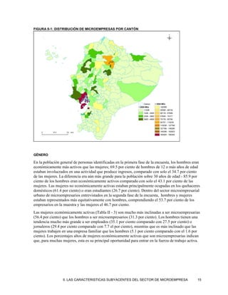 FIGURA II-1: DISTRIBUCIÓN DE MICROEMPRESAS POR CANTÓN




GÉNERO

En la población general de personas identificadas en la primera fase de la encuesta, los hombres eran
económicamente más activos que las mujeres; 69.5 por ciento de hombres de 12 o más años de edad
estaban involucrados en una actividad que produce ingresos, comparado con solo el 34.7 por ciento
de las mujeres. La diferencia era aún más grande para la población sobre 30 años de edad - 85.9 por
ciento de los hombres eran económicamente activos comparado con solo el 43.1 por ciento de las
mujeres. Las mujeres no económicamente activas estaban principalmente ocupadas en los quehaceres
domésticos (61.4 por ciento) o eran estudiantes (26.7 por ciento). Dentro del sector microempresarial
urbano de microempresarios entrevistados en la segunda fase de la encuesta, hombres y mujeres
estaban representados más equitativamente con hombres, comprendiendo el 53.7 por ciento de los
empresarios en la muestra y las mujeres el 46.7 por ciento.
Las mujeres económicamente activas (Tabla II - 3) son mucho más inclinadas a ser microempresarias
(56.4 por ciento) que los hombres a ser microempresarios (31.3 por ciento). Los hombres tienen una
tendencia mucho más grande a ser empleados (35.1 por ciento comparado con 27.5 por ciento) o
jornaleros (29.4 por ciento comparado con 7.7 el por ciento), mientras que es más inclinado que las
mujeres trabajen en una empresa familiar que los hombres (5.1 por ciento comparado con el 1.6 por
ciento). Los porcentajes altos de mujeres económicamente activas que son microempresarias indican
que, para muchas mujeres, esta es su principal oportunidad para entrar en la fuerza de trabajo activa.




                  II. LAS CARACTERISTICAS SUBYACENTES DEL SECTOR DE MICROEMPRESA                    15
 