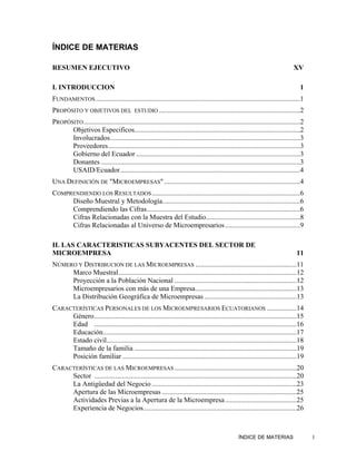 ÍNDICE DE MATERIAS

RESUMEN EJECUTIVO                                                                                                                XV

I. INTRODUCCION                                                                                                                      1
FUNDAMENTOS .....................................................................................................................1
PROPÓSITO Y OBJETIVOS DEL                   ESTUDIO .................................................................................2

PROPÓSITO ............................................................................................................................2
      Objetivos Especificos...............................................................................................2
      Involucrados.............................................................................................................3
      Proveedores..............................................................................................................3
      Gobierno del Ecuador ..............................................................................................3
      Donantes ..................................................................................................................3
      USAID/Ecuador.......................................................................................................4
UNA DEFINICIÓN DE "MICROEMPRESAS" ..............................................................................4
COMPRENDIENDO LOS RESULTADOS .....................................................................................6
     Diseño Muestral y Metodología...............................................................................6
     Comprendiendo las Cifras........................................................................................6
     Cifras Relacionadas con la Muestra del Estudio......................................................8
     Cifras Relacionadas al Universo de Microempresarios ...........................................9

II. LAS CARACTERISTICAS SUBYACENTES DEL SECTOR DE
MICROEMPRESA                                                                                                                       11
NÚMERO Y DISTRIBUCION DE LAS MICROEMPRESAS ..........................................................11
     Marco Muestral......................................................................................................12
     Proyección a la Población Nacional ......................................................................12
     Microempresarios con más de una Empresa..........................................................13
     La Distribución Geográfica de Microempresas .....................................................13
CARACTERÍSTICAS PERSONALES DE LOS MICROEMPRESARIOS ECUATORIANOS .................14
     Género ....................................................................................................................15
     Edad ....................................................................................................................16
     Educación...............................................................................................................17
     Estado civil.............................................................................................................18
     Tamaño de la familia .............................................................................................19
     Posición familiar ....................................................................................................19
CARACTERÍSTICAS DE LAS MICROEMPRESAS ......................................................................20
     Sector ....................................................................................................................20
     La Antigüedad del Negocio ...................................................................................23
     Apertura de las Microempresas .............................................................................25
     Actividades Previas a la Apertura de la Microempresa .........................................25
     Experiencia de Negocios........................................................................................26



                                                                                                   ÍNDICE DE MATERIAS                     I
 