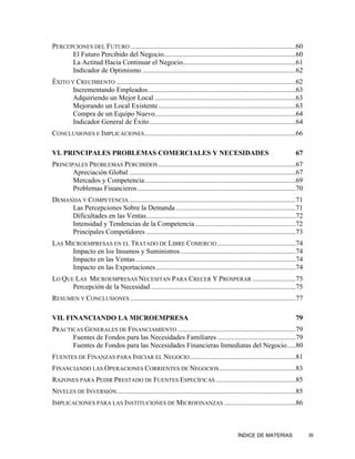PERCEPCIONES DEL FUTURO ...............................................................................................60
      El Futuro Percibido del Negocio............................................................................60
      La Actitud Hacia Continuar el Negocio.................................................................61
      Indicador de Optimismo ........................................................................................62
ÉXITO Y CRECIMIENTO .......................................................................................................62
       Incrementando Empleados.....................................................................................63
       Adquiriendo un Mejor Local .................................................................................63
       Mejorando un Local Existente ...............................................................................63
       Compra de un Equipo Nuevo.................................................................................64
       Indicador General de Éxito ....................................................................................64
CONCLUSIONES E IMPLICACIONES.......................................................................................66

VI. PRINCIPALES PROBLEMAS COMERCIALES Y NECESIDADES                                                                      67
PRINCIPALES PROBLEMAS PERCIBIDOS ...............................................................................67
       Apreciación Global ................................................................................................67
       Mercados y Competencia.......................................................................................69
       Problemas Financieros ...........................................................................................70
DEMANDA Y COMPETENCIA ................................................................................................71
     Las Percepciones Sobre la Demanda .....................................................................71
     Dificultades en las Ventas......................................................................................72
     Intensidad y Tendencias de la Competencia..........................................................72
     Principales Competidores ......................................................................................73
LAS MICROEMPRESAS EN EL TRATADO DE LIBRE COMERCIO .............................................74
      Impacto en los Insumos y Suministros ..................................................................74
      Impacto en las Ventas ............................................................................................74
      Impacto en las Exportaciones ................................................................................74
LO QUE LAS MICROEMPRESAS NECESITAN PARA CRECER Y PROSPERAR .........................75
      Percepción de la Necesidad ...................................................................................75
RESUMEN Y CONCLUSIONES ...............................................................................................77

VII. FINANCIANDO LA MICROEMPRESA                                                                                         79
PRÁCTICAS GENERALES DE FINANCIAMIENTO ....................................................................79
      Fuentes de Fondos para las Necesidades Familiares .............................................79
      Fuentes de Fondos para las Necesidades Financieras Inmediatas del Negocio.....80
FUENTES DE FINANZAS PARA INICIAR EL NEGOCIO .............................................................81
FINANCIANDO LAS OPERACIONES CORRIENTES DE NEGOCIOS ............................................83
RAZONES PARA PEDIR PRESTADO DE FUENTES ESPECÍFICAS ..............................................85
NIVELES DE INVERSIÓN.......................................................................................................85
IMPLICACIONES PARA LAS INSTITUCIONES DE MICROFINANZAS .........................................86



                                                                                            ÍNDICE DE MATERIAS                  III
 