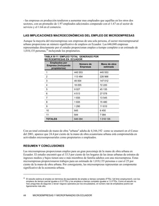 - las empresas en producción tendieron a aumentar mas empleados que aquéllas en los otros dos
sectores, con un promedio de 1.97 empleados adicionales comparado con el 1.67 en el sector de
servicio y el 1.64 en el comercio.

LAS IMPLICACIONES MACROECONÓMICAS DEL EMPLEO DE MICROEMPRESAS
Aunque la mayoría del microempresas son empresas de una sola persona, el sector microempresarial
urbano proporciona un número significativo de empleos en Ecuador. Las 646,048 empresas
representadas directamente por el estudio proporcionan empleo a tiempo completo a un estimado de
1,018,135 personas,26 incluyendo los propietarios.

                        TABLA III-11: EMPLEO TOTAL GENERADO POR
                        MICROEMPRESAS EN ECUADOR
                            Empleados por
                                                   Número de                        Mano de obra
                          Empresa (incluyendo
                                                   Empresas                          estimada
                             propietarios)
                          1                            445 553                    445 553
                          2                            113 484                    226 968
                          3                            49 004                     147 012
                          4                            18 055                     72 220
                          5                            9 027                      45 135
                          6                            4 513                      27 078
                          7                            1 935                      13 545
                          8                            1 935                      15 480
                          9                            1 290                      11 610
                          10                           645                        6 450
                          11                           644                        7 084
                          TOTALES                      646 084                    1 018 135




Con un total estimado de mano de obra "urbana" adulta de 4,166,192 como se enumeró en el Censo
del 2001, aparece que 24.4 por ciento de la mano de obra ecuatoriana urbana está comprometida en
actividades microempresariales como propietarios o empleados.

RESUMEN Y CONCLUSIONES
Las microempresas proporcionan empleo para un gran porcentaje de la mano de obra urbana en
Ecuador. El estudio encontró que el 33.5 por ciento de los hogares de las áreas urbanas de estratos de
ingresos medios y bajos tienen uno o más miembros de familia adultos con una microempresa. Estas
microempresas proporcionaron trabajos para un estimado de 1,018,135 personas o casi el 25 por
ciento de la mano de obra urbana. Por consiguiente, las microempresas representan un componente
significativo de la economía urbana.


26
     El estudio estima el empleo en términos de equivalente de empleo a tiempo completo (FTEs- full time employment), con los
     empleos de tiempo parcial iguales a 0.5 FTEs y los empleos a tiempo completo iguales a 1.0 FTEs. Como el estudio no
     hizo preguntas de segundo o tercer negocio operados por los encuestados, el número real de empleados podría ser
     ligeramente más alto.



44         MICROEMPRESAS Y MICROFINANZAS EN ECUADOR
 