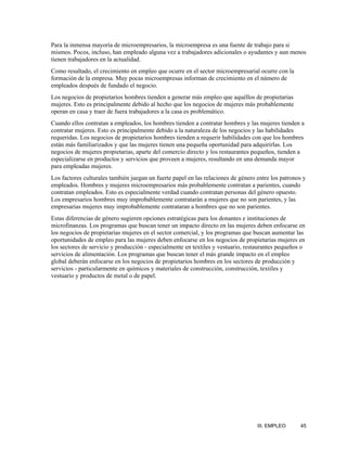 Para la inmensa mayoría de microempresarios, la microempresa es una fuente de trabajo para si
mismos. Pocos, incluso, han empleado alguna vez a trabajadores adicionales o ayudantes y aun menos
tienen trabajadores en la actualidad.
Como resultado, el crecimiento en empleo que ocurre en el sector microempresarial ocurre con la
formación de la empresa. Muy pocas microempresas informan de crecimiento en el número de
empleados después de fundado el negocio.
Los negocios de propietarios hombres tienden a generar más empleo que aquéllos de propietarias
mujeres. Esto es principalmente debido al hecho que los negocios de mujeres más probablemente
operan en casa y traer de fuera trabajadores a la casa es problemático.
Cuando ellos contratan a empleados, los hombres tienden a contratar hombres y las mujeres tienden a
contratar mujeres. Esto es principalmente debido a la naturaleza de los negocios y las habilidades
requeridas. Los negocios de propietarios hombres tienden a requerir habilidades con que los hombres
están más familiarizados y que las mujeres tienen una pequeña oportunidad para adquirirlas. Los
negocios de mujeres propietarias, aparte del comercio directo y los restaurantes pequeños, tienden a
especializarse en productos y servicios que proveen a mujeres, resultando en una demanda mayor
para empleadas mujeres.
Los factores culturales también juegan un fuerte papel en las relaciones de género entre los patronos y
empleados. Hombres y mujeres microempresarios más probablemente contratan a parientes, cuando
contratan empleados. Esto es especialmente verdad cuando contratan personas del género opuesto.
Los empresarios hombres muy improbablemente contratarán a mujeres que no son parientes, y las
empresarias mujeres muy improbablemente contrataran a hombres que no son parientes.
Estas diferencias de género sugieren opciones estratégicas para los donantes e instituciones de
microfinanzas. Los programas que buscan tener un impacto directo en las mujeres deben enfocarse en
los negocios de propietarias mujeres en el sector comercial, y los programas que buscan aumentar las
oportunidades de empleo para las mujeres deben enfocarse en los negocios de propietarias mujeres en
los sectores de servicio y producción - especialmente en textiles y vestuario, restaurantes pequeños o
servicios de alimentación. Los programas que buscan tener el más grande impacto en el empleo
global deberán enfocarse en los negocios de propietarios hombres en los sectores de producción y
servicios - particularmente en químicos y materiales de construcción, construcción, textiles y
vestuario y productos de metal o de papel.




                                                                                   III. EMPLEO      45
 