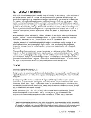 IV.         VENTAS E INGRESOS
Hay varias limitaciones significativas en los datos presentados en este capítulo. El más importante es
que no hay ninguna manera de verificar independientemente las respuestas del cuestionario; por
consiguiente, este informe se basa solamente en las respuestas de los microempresarios. Las ventas y
los ingresos informados padecen de muchas posibles distorsiones. En la mayoría de casos—faltan
registros contables formales y el hábito de analizar ventas, tendencias y la rentabilidad del negocio -
el microempresario no tiene ninguna base para hacer una estimación.27 En otros casos, las respuestas
pueden ser distorsionadas por lo que el encuestado percibe que el entrevistador quiere oír o por un
deseo de presentarse de una manera particular. Algunos pueden desear aparecer más exitosos de lo
que ellos son realmente, mientras otros quieren parecer más pobres en la anticipación de recibir
ayuda.
Con una muestra grande, sin embargo, como la que existe en este estudio, las respuestas extremas
tienden a anularse y las tendencias globales tienden a ser válidas. Así que, aunque las respuestas
individuales podrían ser no muy exactas, el patrón general de respuestas lo será.
Además, la mayoría de las tablas de este capítulo tratan de promedios o medios, en lugar de las
distribuciones. Como las respuestas individuales pueden variar ampliamente, las medidas de
tendencias centrales (como las medias) tienden a proporcionar una estimación más válida de la
población.
Una consideración importante para tener presente es que hay realmente tres tipos diferentes de
negocios en el universo de microempresas - aquellos que son operados a tiempo completo y aquéllos
que son operados a tiempo parcial y los que han sido establecidos recientemente y que el propietario
no está seguro si el negocio operará a tiempo completo o a tiempo parcial. Estos negocios tienen
patrones diferentes de ventas e ingresos y necesitan ser tratados separadamente. Las estimaciones de
los negocios recientemente establecidos pueden ser particularmente no confiables.

VENTAS

PROMEDIO DE VENTAS MENSUALES

Los promedios de ventas mensuales fueron calculadas en base a los meses en los que el negocio está
operando. Se ajustaron las ventas en los negocios a tiempo parcial para reflejar los meses realmente
trabajados.
Los negocios pueden tener o no una fuente de ingreso estable o pueden tener ventas que sean
estaciónales. Los encuestados con negocios estacionales fueron solicitados a identificar los meses
con ventas medias, altas y bajas y a estimar los valores de ventas mensuales para cada tipo de mes.
Estas respuestas fueron usadas para calcular el total anual de ventas del negocio, el cual fue dividido
por 12 para obtener el promedio mensual.
Como puede verse en la Tabla IV-1, los negocios de tiempo completo generalmente tienen el
promedio más alto de ventas mensuales que los a tiempo parcial o negocios establecidos
recientemente. Los negocios de tiempo completo promediaron $831 por mes en las ventas,



27
     Los estudios conducidos bajo el proyecto GÉMINI en que los encuestados individuales guardaron archivos detallados de
     ingresos y gastos y se preguntaron sus ventas, ingresos y rentabilidad, revelaron una correlación pequeña entre los valores
     informados en las respuestas a las preguntas de la encuesta y los archivos reales guardados por los empresarios, aunque,
     en el agregado, las tendencias reveladas por las respuestas se correlacionan con los resultados globales del estudio.



                                                                                       IV. VENTAS E INGRESOS                 47
 