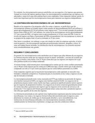 En conjunto, los microempresarios parecen satisfechos con sus negocios y los ingresos que generan.
Aunque los niveles del ingreso aparecen bajos, los microempresarios consideran que sus ingresos son
adecuados y mejor de lo que ellos podrían hacer como empleados. Estas respuestas indican, quizás, la
razón más importante que los microempresarios tienen para mantener sus negocios independientes.

LA CONTRIBUCIÓN MACROECONÓMICA DE LAS MICROEMPRESAS
Basado en las respuestas a las preguntas sobre las ventas e ingresos, se puede decir que las
microempresas urbanas en Ecuador tienen ventas anuales de aproximadamente $6.03 mil millones y
ganan aproximadamente $2.36 mil millones como ingreso neto.29 Con un total estimado de producto
interno bruto (PIB) de $23.5 mil millones, las ventas de las microempresas son de aproximadamente
25.7 por ciento del PIB, y el ingreso neto es aproximadamente el 10 por ciento del PIB. Como los
niveles del ingreso son bajos, el porcentaje del PIB correspondiente a las microempresas es menos de
su proporción de empleo total, el cual es estimado en 25 por ciento.
Otro factor a considerar, sin embargo, es que este estudio no cubre las empresas agrícolas, el sector
rural en general, y las microempresas operadas por profesionales (doctores, abogados y otros). Si
estas actividades fueran incluidas, la contribución total de microempresas a la economía nacional
sería considerablemente más grande.

RESUMEN Y CONCLUSIONES
En general, los microempresarios están satisfechos con el ingreso que ellos obtienen de sus negocios.
La inmensa mayoría siente que sus ingresos son por lo menos “promedio”, con más de la mitad que
dice que es bueno o muy bueno. Casi el 70 por ciento dice que sus ingresos son mejores de lo que
ellos podrían recibir en un trabajo asalariado.
Al mismo tiempo, relativamente pocos microempresarios sentían que las ventas estaban aumentando:
casi el 40 por ciento dijeron que las ventas en el 2004 eran algo o mucho menor que el año anterior,
comparado con sólo el 15 por ciento que dijeron que las ventas habían aumentado en el 2004.
Estas respuestas sugieren que la mayoría de microempresarios están operando en mercados muy
limitados y altamente competitivos. El potencial para el crecimiento en las ventas e ingresos en este
tipo de mercado es limitado.
La microempresa promedio tenía ventas mensuales de $778 que rindieron un promedio de ingreso
neto familiar mensual de $308 o un ingreso neto familiar anual de $3,696. Los negocios de las
propietarias-mujeres tenían ventas mucho mas bajas y generaron significativamente menos ingresos
que los negocios de propietarios hombres. Los negocios en el sector comercial generalmente tenían
las ventas más altas y generaron más ingresos que los negocios en los sectores de servicios o de
producción. Y los negocios del Oriente generalmente tenían ventas más altas y producían ingresos
más altos que aquéllos de las otras dos regiones.
La información presentada en este capítulo tiene implicaciones importantes para las instituciones de
microfinanzas. Las ventas y los ingresos forman la base del crecimiento para el negocio y para
determinar los montos de crédito que el cliente puede absorber y servir razonablemente. Las
instituciones de microfinanzas enfocadas a los microempresarios necesitan considerar
cuidadosamente las limitaciones al préstamo y al pago que estas dos condiciones indican.




29
     Datos de UNICEF para el 2003.



54         MICROEMPRESAS Y MICROFINANZAS EN ECUADOR
 