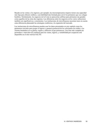 Basado en las ventas y los ingresos, por ejemplo, las microempresarias mujeres tienen una capacidad
más baja para obtener créditos y una habilidad más limitada para servir los préstamos que sus colegas
hombres. Similarmente, los negocios de la Costa no parecerían calificar para préstamos tan grandes
como aquéllos de las otras dos regiones. Las diferencias entre los negocios en los varios subsectores
también son significativas y consistentes. Las instituciones de microfinanzas necesitan tener en cuenta
estas diferencias planeando las estrategias crediticias y la expansión del mercado.
Las instituciones de microfinanzas pueden usar los datos presentados en este capítulo como los
parámetros iniciales para juzgar el ingreso y ganancia potencial de los solicitantes de crédito y los
clientes basándose en su género, región y subsector al que pertenecen. Una lista más completa de
promedios e intervalos de confianza para las ventas, ingreso, y rentabilidad por ocupación está
disponible en el sitio web de SALTO.




                                                                       IV. VENTAS E INGRESOS            55
 