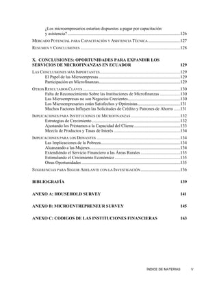 ¿Los microempresarios estarían dispuestos a pagar por capacitación
          y asistencia? .........................................................................................................126
MERCADO POTENCIAL PARA CAPACITACIÓN Y ASISTENCIA TÉCNICA ..............................127
RESUMEN Y CONCLUSIONES .............................................................................................128

X. CONCLUSIONES: OPORTUNIDADES PARA EXPANDIR LOS
SERVICIOS DE MICROFINANZAS EN ECUADOR                                                                                         129
LAS CONCLUSIONES MÁS IMPORTANTES ...........................................................................129
      El Papel de las Microempresas ............................................................................129
      Participación en Microfinanzas............................................................................129
OTROS RESULTADOS CLAVES ...........................................................................................130
      Falta de Reconocimiento Sobre las Instituciones de Microfinanzas ...................130
      Las Microempresas no son Negocios Crecientes.................................................130
      Los Microempresarios están Satisfechos y Optimistas........................................131
      Muchos Factores Influyen las Solicitudes de Crédito y Patrones de Ahorro ......131
IMPLICACIONES PARA INSTITUCIONES DE MICROFINANZAS ..............................................132
      Estrategias de Crecimiento ..................................................................................132
      Ajustando los Préstamos a la Capacidad del Cliente ...........................................133
      Mezcla de Productos y Tasas de Interés ..............................................................134
IMPLICACIONES PARA LOS DONANTES ..............................................................................134
      Las Implicaciones de la Pobreza..........................................................................134
      Alcanzando a las Mujeres ....................................................................................134
      Extendiéndo el Servicio Financiero a las Áreas Rurales .....................................135
      Estimulando el Crecimiento Económico .............................................................135
      Otras Oportunidades ............................................................................................135
SUGERENCIAS PARA SEGUIR ADELANTE CON LA INVESTIGACIÓN .....................................136

BIBLIOGRAFÍA                                                                                                                  139

ANEXO A: HOUSEHOLD SURVEY                                                                                                     141

ANEXO B: MICROENTREPRENEUR SURVEY                                                                                             145

ANEXO C: CODIGOS DE LAS INSTITUCIONES FINANCIERAS                                                                             163




                                                                                                 ÍNDICE DE MATERIAS                    V
 