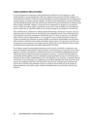 CONCLUSIONES E IMPLICACIONES
Los microempresarios ecuatorianos están generalmente satisfechos con sus negocios y están
comprometidos a ser microempresarios. Hay poca indicación de que fueron forzados a llegar a ser
microempresarios debido a la falta de otras oportunidades; la mayoría aplastante de microempresarios
escogió empezar sus propios negocios debido a un deseo de más independencia o porque percibieron
una oportunidad para ganar más. Hay también poca indicación de que abandonaron sus empresas para
buscar empleo asalariado. Además, a la mayoría de los empresarios les gustaría ver sus negocios
crecer en lugar de cambiar empleo o permanecer como están. Como resultado, los microempresas
parecen representar un segmento estable de la economía en lugar de uno temporal o de transición.
Esta combinación de compromiso a trabajar independientemente y desear que el negocio crezca es
importante para las instituciones de microfinanzas que contemplan prestar a los microempresarios.
Los prestatarios que tienen sentimientos fuertemente positivos sobre sus negocios, son optimistas
sobre el futuro y están comprometidos a ver sus negocios crecer constituyen mejores riesgos de
crédito que aquéllos que formaron un negocio debido a una falta de oportunidades, son pesimistas
sobre el futuro y preferirían tener empleo asalariado. El gran número de empresarios que dicen que
les gustaría ver a sus negocios crecer sugiere que las instituciones de microfinanzas tienen un gran
mercado potencial financiando actividades empresariales crecientes.
Sin embargo, aunque los encuestados expresaron niveles altos de satisfacción y optimismo, muy
pocas microempresas demostraron el tipo de mejoras o crecimiento que uno asociaría con el éxito o
negocios crecientes. Esta aparente contradicción necesita ser considerada cuidadosamente por las
instituciones de microfinanzas que buscan expandir sus carteras - la ausencia de indicaciones de
crecimiento podría significar un sector estancado con pocas perspectivas para el crecimiento en la
ausencia de otros cambios fundamentales en las microempresas y sus mercados. La aparente falta de
crecimiento lo hace importante que el gobierno y los donantes aprendan más sobre las restricciones
que las microempresas enfrentan y que desarrollen más efectivas estrategias para enfrentar estas
restricciones. Entender estos problemas requiere un análisis más profundo que el que puede ser
proporcionado por este amplio estudio; requeriría probablemente un acercamiento subsector por
subsector.




66      MICROEMPRESAS Y MICROFINANZAS EN ECUADOR
 