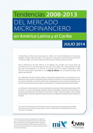 Tendencias 2008-2013 
DEL MERCADO 
MICROFINANCIERO 
en América Latina y el Caribe 
JULIO 2014 
El Microfinance Information Exchange, Inc (MIX) y el Fondo Multilateral de Inversiones 
(FOMIN), miembro del Grupo BID, se complacen en presentar la quinta edición del informe 
“Tendencias 2008 – 2013 del mercado microfinanciero en América Latina y el Caribe”. 
Para la elaboración de este informe se ha elegido una muestra que incluye datos de 
58 instituciones al 31 de diciembre de cada año, entre 2008 y 2013, representando el 59% 
del total de prestatarios y el 62% de la cartera bruta de la región reportadas a MIX. 
Todos los datos están disponibles en una hoja de cálculo que se puede descargar de la 
página web del MIX. 
Los indicadores de esta muestra revelan la importancia adquirida por las instituciones micro-financieras 
como actores importantes para la inclusión financiera. La creciente diversificación de 
los servicios ofrecidos, el aumento del número de prestatarios, de las cuentas de depósitos, y la 
atención predominante al sector de la microempresa son indicativos de este posicionamiento. 
La información de este reporte ha sido obtenida de la cartera de crédito regional reportada a MIX, 
tomando en cuenta metodología crediticia, ubicación geográfica y género de los prestatarios, y 
la estructura de depósitos por producto. Estos datos, sumados a tipos de crédito y otras variables 
de desempeño financiero, permiten tener una visión completa de la evolución de la industria en 
la región. 
Este informe fue preparado por Renso Martínez, Gerente de Operaciones y Gerente Regional del MIX 
para América Latina y el Caribe. Sergio Navajas y Verónica Trujillo del Fondo Multilateral de Inversiones 
coordinaron este trabajo. 
Fondo Multilateral de Inversiones 
Miembro del Grupo BID 
El contenido y las opiniones expresadas son del autor 
y no necesariamente representan la posición oficial del 
Banco Interamericano de Desarrollo, ni de ninguno de 
sus miembros. Queda permitido reproducir este informe, 
parcial o totalmente, siempre y cuando se atribuya al autor 
y a los patrocinadores. 
 