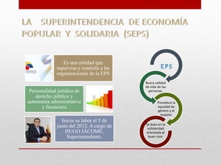 Es una entidad que 
supervisa y controla a las 
organizaciones de la EPS 
Personalidad jurídica de 
derecho público y 
autonomía administrativa 
y financiera 
Inicia su labor el 5 de 
junio del 2012. A cargo de 
HUGO JÁCOME, 
Superintendente. 
E P S 
Busca calidad 
de vida de las 
personas. 
Prevalece la 
equidad de 
género y el 
respeto. 
Se basa en la 
solidaridad 
orientada al 
buen vivir. 
 