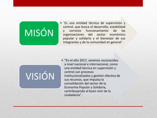 • ¨Es una entidad técnica de supervisión y 
control, que busca el desarrollo, estabilidad 
y correcto funcionamiento de las 
organizaciones del sector económico 
popular y solidario y el bienestar de sus 
integrantes y de la comunidad en general¨. 
MISÓN 
• “En el año 2017, seremos reconocidos 
a nivel nacional e internacional, como 
una entidad técnica en supervisión y 
control con procesos 
institucionalizados y gestión efectiva de 
sus recursos, que impulsa la 
consolidación del sector de la 
Economía Popular y Solidaria, 
contribuyendo al buen vivir de la 
ciudadanía”. 
VISIÓN 
 