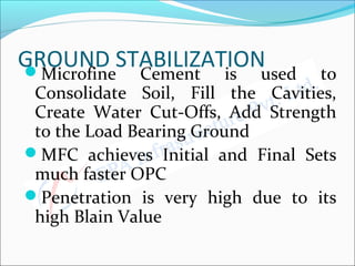 GROUND STABILIZATIONMicrofine Cement is used to
Consolidate Soil, Fill the Cavities,
Create Water Cut-Offs, Add Strength
to the Load Bearing Ground
MFC achieves Initial and Final Sets
much faster OPC
Penetration is very high due to its
high Blain Value
 