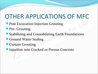 OTHER APPLICATIONS OF MFC
Post Excavation Injection Grouting
Pre- Grouting
Stabilizing and Consolidating Earth Foundations
Ground Water Sealing
Curtain Grouting
Injection into Cracked or Porous Concrete
 