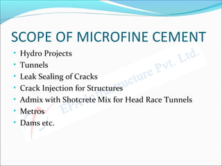 SCOPE OF MICROFINE CEMENT
• Hydro Projects
• Tunnels
• Leak Sealing of Cracks
• Crack Injection for Structures
• Admix with Shotcrete Mix for Head Race Tunnels
• Metros
• Dams etc.
 