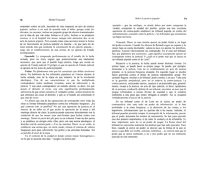 72 Michel Foucault
Sobre la justicia popular 73
responder contra un jefe, haciendo de esta respuesta un acto de justicia
popular, incluso si no está de acuerdo todo el taller, porque están los
chivatos, los sayones, incluso un pequeño grupo de obreros traumatizados
con la idea de que «de todas formas es el jefe». Incluso si se producen
excesos, si va al hospital tres meses, aunque sólo mereciese dos, es un
acto de justicia popular. Pero cuando todas estas acciones toman la forma
de un movimiento de justicia popular en marcha —lo que para mí no
tiene sentido más que mediante la constitución de un ejército popular—
surge ahí el establecimiento de una norma, de un aparato de Estado
revolucionario.
Foucault: Lo comprendo perfectamente en el estadio de la lucha
armada, pero no estoy seguro que posteriormente sea totalmente
necesario, que, para que el pueblo haga justicia, tenga que existir un
aparato de Estado judicial. El peligro es que un aparato de Estado judicial
se apropie de los actos de justicia popular.
Víctor: No planteemos más que las cuestiones que deben resolverse
ahora. No hablemos de los tribunales populares en Francia durante la
lucha armada, sino de la etapa en que estamos, la de la revolución
ideológica. Una de sus características es que ha multiplicado
contrapoderes reales mediante revueltas, actos de subversión y de
justicia. Y son estos contrapoderes en sentido estricto, es decir, los que
ponen el derecho al revés, con esta significación profundamente
subversiva de que somos nosotros el verdadero poder, somos nosotros los
que ponemos las cosas al derecho, y que es el mundo así constituido el
que está del revés.
Yo afirmo que una de las operaciones de contrapoder entre todas las
otras es formar tribunales populares contra los tribunales burgueses. ¿En
qué contexto esto se justifica? No por una operación de justicia en el
interior de un taller en el que existe la oposición de la masa y del
enemigo directo de clase; la justicia puede ejercerse directamente con la
condición de que las masas sean movilizadas para luchar contra este
enemigo. Tienes el juicio del jefe pero no un tribunal. Están las dos partes
y se establece un arreglo entre ellas, pero con una norma ideológica: el
derecho está de nuestra parte y él es un marrano. Decir: es un cerdo, es
establecer una norma que, en cierto modo, retoma el sistema de valores
burgueses pero para subvertirlo: los golfos y las personas honradas. Así
se percibe al nivel de la masa.
En el contexto de la ciudad en donde existen masas heterogéneas y
en la que se necesita una idea —juzgar a la policía por
ejemplo— que las unifique, en donde debes por tanto conquistar la
verdad, conquistar la unidad del pueblo, quizás sea una excelente
operación de contra-poder establecer un tribunal popular en contra del
enfrentamiento constante entre la policía y los tribunales que normalizan
sus bajos servicios.
Foucault: Dices: es una victoria ejercer un poder frente a, en lugar
del poder existente. Cuando los obreros de Renault cogen un capataz y lo
meten bajo un coche diciéndole: «ahora te toca a ti apretar los tornillos»,
perfecto. Ejercen efectivamente un contrapoder. En el caso del tribunal,
hay que plantearse dos cuestiones: ¿qué significa exactamente ejercer un
contrapoder contra la justicia? Y ¿cuál es el poder real que se ejerce en
un tribunal popular como el de Lens?
Respecto a la justicia, la lucha puede tomar distintas formas. En
primer lugar, se puede hacer su propio juego. Se puede, por ejemplo,
demandar a la policía. Este no es evidentemente un acto de justicia
popular, es la justicia burguesa atrapada. En segundo lugar se pueden
hacer guerrillas contra el poder de justicia impidiéndole actuar. Por
ejemplo fugarse, insultar a un tribunal, pedir cuentas a un juez. Todo esto
es la guerrilla antijudicial, pero no es todavía la contra-justicia. La
contra-justicia, sería poder ejercer, respecto a un justiciable que, general-
mente, escapa a la justicia, un acto de tipo judicial, es decir, apoderarse
de su persona, conducirle delante de un tribunal, encontrar un juez que le
juzgue refiriéndose a ciertas formas de equidad y que le condene
realmente a una pena que estará obligado a cumplir. Así se ocuparía
verdaderamente el puesto de la justicia.
En un tribunal como el de Lens no se ejerce un poder de
contrajusticia sino ante todo un poder de información: se le han
arrebatado a la clase burguesa, a la dirección de las minas, a los
ingenieros, informaciones que no querían dar a las masas. Además, el
tribunal popular permitió romper el monopolio de la información, puesto
que el poder detentaba los medios de transmitirla. Se han pues ejercido
casi dos poderes importantes, el de saber la verdad y el de difundirla. Es
muy importante, pero no es un poder de juzgar. La forma ritual del
tribunal no representa realmente los poderes que han sido ejercidos. Pues
bien, cuando se ejerce un poder, es preciso que la forma en la que se
ejerce y que debe ser visible, solemne, simbólica— no reenvíe más que al
poder que se ejerce realmente, y no a otro poder que no sea realmente
ejercido en este momento.
 