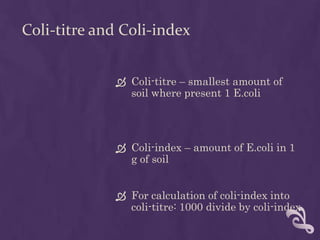 Coli-titre and Coli-index
 Coli-titre – smallest amount of
soil where present 1 E.coli
 Coli-index – amount of E.coli in 1
g of soil
 For calculation of coli-index into
coli-titre: 1000 divide by coli-index
 