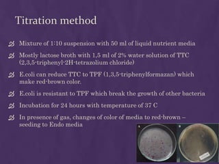 Titration method
 Mixture of 1:10 suspension with 50 ml of liquid nutrient media
 Mostly lactose broth with 1,5 ml of 2% water solution of TTC
(2,3,5-triphenyl-2H-tetrazolium chloride)
 E.coli can reduce TTC to TPF (1,3,5-triphenylformazan) which
make red-brown color.
 E.coli is resistant to TPF which break the growth of other bacteria
 Incubation for 24 hours with temperature of 37 C
 In presence of gas, changes of color of media to red-brown –
seeding to Endo media
 