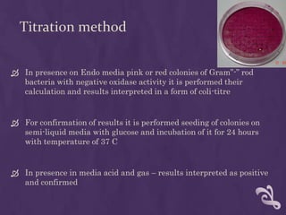 Titration method
 In presence on Endo media pink or red colonies of Gram”-” rod
bacteria with negative oxidase activity it is performed their
calculation and results interpreted in a form of coli-titre
 For confirmation of results it is performed seeding of colonies on
semi-liquid media with glucose and incubation of it for 24 hours
with temperature of 37 C
 In presence in media acid and gas – results interpreted as positive
and confirmed
 