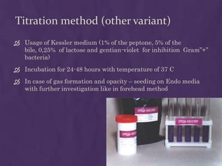 Titration method (other variant)
 Usage of Kessler medium (1% of the peptone, 5% of the
bile, 0,25% of lactose and gentian-violet for inhibition Gram”+”
bacteria)
 Incubation for 24-48 hours with temperature of 37 C
 In case of gas formation and opacity – seeding on Endo media
with further investigation like in forehead method
 