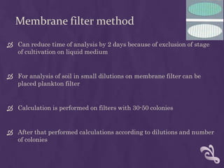 Membrane filter method
 Can reduce time of analysis by 2 days because of exclusion of stage
of cultivation on liquid medium
 For analysis of soil in small dilutions on membrane filter can be
placed plankton filter
 Calculation is performed on filters with 30-50 colonies
 After that performed calculations according to dilutions and number
of colonies
 