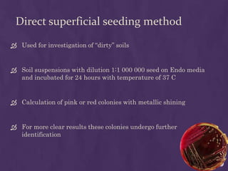 Direct superficial seeding method
 Used for investigation of “dirty” soils
 Soil suspensions with dilution 1:1 000 000 seed on Endo media
and incubated for 24 hours with temperature of 37 C
 Calculation of pink or red colonies with metallic shining
 For more clear results these colonies undergo further
identification
 