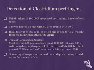 Detection of Clostridium perfringens
 Soil dilutions (1:100 000) are placed by 1 ml into 2 rows of test
tubes
 1 row is heated 15 min with 80 C or 10 min with 90 C
 In all test tubes put 10 ml of boiled and cooled to 45 C Wilson-
Blair medium (Bismuth Sulfite Agar)
 Typical Composition (g/liter):
Meat extract 5.0; peptone from meat 10.0; D(+)glucose 5.0; di-
sodium hydrogen phosphate 4.0; iron(III) sulfate 0.3; brilliant
green 0.025; bismuth sulfite indicator 8.0; agar-agar 15.0
 Spreading of suspension on medium and quick cooling in cold
water for removal of air
 