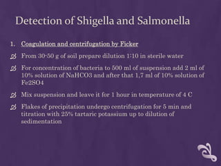 Detection of Shigella and Salmonella
1. Coagulation and centrifugation by Ficker
 From 30-50 g of soil prepare dilution 1:10 in sterile water
 For concentration of bacteria to 500 ml of suspension add 2 ml of
10% solution of NaHCO3 and after that 1,7 ml of 10% solution of
Fe2SO4
 Mix suspension and leave it for 1 hour in temperature of 4 C
 Flakes of precipitation undergo centrifugation for 5 min and
titration with 25% tartaric potassium up to dilution of
sedimentation
 
