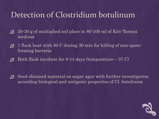 Detection of Clostridium botulinum
 20-30 g of multiplied soil place in 80-100 ml of Kitt-Tarozzi
medium
 1 flask heat with 80 C during 30 min for killing of non-spore-
forming bacteria
 Both flask incubate for 8-14 days (temperature – 37 C)
 Seed obtained material on sugar agar with further investigation
according biological and antigenic properties of Cl. botulinum
 