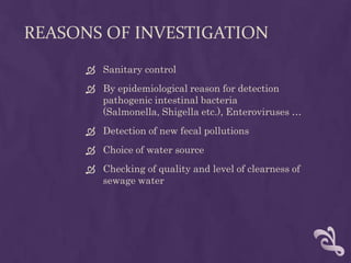 REASONS OF INVESTIGATION
 Sanitary control
 By epidemiological reason for detection
pathogenic intestinal bacteria
(Salmonella, Shigella etc.), Enteroviruses …
 Detection of new fecal pollutions
 Choice of water source
 Checking of quality and level of clearness of
sewage water
 