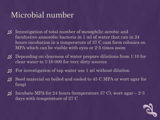 Microbial number
 Investigation of total number of mesophilic aerobic and
facultative anaerobic bacteria in 1 ml of water that can in 24
hours incubation in a temperature of 37 C cam form colonies on
MPA which can be visible with eyes or 2-5 times zoom
 Depending on clearness of water prepare dilutions from 1:10 for
clear water to 1:10 000 for very dirty sources
 For investigation of tap water use 1 ml without dilution
 Seed material on boiled and cooled to 45 C MPA or wort agar for
fungi
 Incubate MPA for 24 hours (temperature 37 C), wort agar – 2-3
days with temperature of 27 C
 