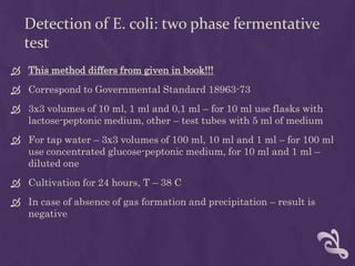 Detection of E. coli: two phase fermentative
test
 This method differs from given in book!!!
 Correspond to Governmental Standard 18963-73
 3x3 volumes of 10 ml, 1 ml and 0,1 ml – for 10 ml use flasks with
lactose-peptonic medium, other – test tubes with 5 ml of medium
 For tap water – 3x3 volumes of 100 ml, 10 ml and 1 ml – for 100 ml
use concentrated glucose-peptonic medium, for 10 ml and 1 ml –
diluted one
 Cultivation for 24 hours, T – 38 C
 In case of absence of gas formation and precipitation – result is
negative
 
