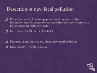 Detection of new fecal pollution
 From 3 volumes of lactose-peptonic medium where after
incubation was found gas formation with a loop seed bacteria to
lactose medium with boric acid
 Cultivation for 24 hours (T = 43 C)
 Presence of gas and opacity shows new fecal pollution
 Only opacity – result negative
 