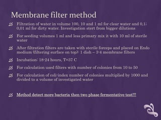 Membrane filter method
 Filtration of water in volume 100, 10 and 1 ml for clear water and 0,1;
0,01 ml for dirty water. Investigation stert from bigger dilutions
 For seeding volumes 1 ml and less primary mix it with 10 ml of sterile
water
 After filtration filters are taken with sterile forceps and placed on Endo
medium (filtering surface on top): 1 dish – 3-4 membrane filters
 Incubation: 18-24 hours, T=37 C
 For calculation used filters with number of colonies from 10 to 50
 For calculation of coli-index number of colonies multiplied by 1000 and
divided to a volume of investigated water
 Method detect more bacteria then two phase fermentative test!!!
 