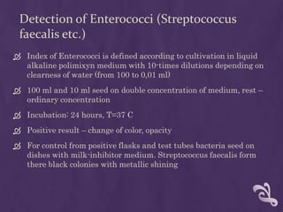 Detection of Enterococci (Streptococcus
faecalis etc.)
 Index of Enterococci is defined according to cultivation in liquid
alkaline polimixyn medium with 10-times dilutions depending on
clearness of water (from 100 to 0,01 ml)
 100 ml and 10 ml seed on double concentration of medium, rest –
ordinary concentration
 Incubation: 24 hours, T=37 C
 Positive result – change of color, opacity
 For control from positive flasks and test tubes bacteria seed on
dishes with milk-inhibitor medium. Streptococcus faecalis form
there black colonies with metallic shining
 