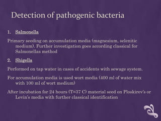 Detection of pathogenic bacteria
1. Salmonella
Primary seeding on accumulation media (magnesium, selenitic
medium). Further investigation goes according classical for
Salmonellas method
2. Shigella
Performed on tap water in cases of accidents with sewage system.
For accumulation media is used wort media (400 ml of water mix
with 100 ml of wort medium)
After incubation for 24 hours (T=37 C) material seed on Ploskirev’s or
Levin’s media with further classical identification
 