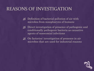 REASONS OF INVESTIGATION
 Definition of bacterial pollution of air with
microbes from nosopharynx of humans
 Direct investigation of presence of pathogenic and
conditionally pathogenic bacteria as causative
agents of nosocomial infections
 On factories: investigation of presence in air
microbes that are used for industrial reasons
 