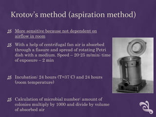 Krotov's method (aspiration method)
 More sensitive because not dependent on
airflow in room
 With a help of centrifugal fan air is absorbed
through a fissure and spread of rotating Petri
dish with a medium. Speed – 20-25 m/min; time
of exposure – 2 min
 Incubation: 24 hours (T=37 C) and 24 hours
(room temperature)
 Calculation of microbial number: amount of
colonies multiply by 1000 and divide by volume
of absorbed air
 