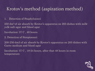 Krotov's method (aspiration method)
1. Detection of Staphylococci
250 dm3 of air absorb by Krotov’s apparatus on 203 dishes with milk-
yolk-salt agar and blood agar
Incubation: 37 C , 48 hours.
2. Detection of Streptococci
200-250 dm3 of air absorb by Krotov’s apparatus on 203 dishes with
Garro medium and blood agar
Incubation: 37 C , 18-24 hours, after that 48 hours in room
temperature
 
