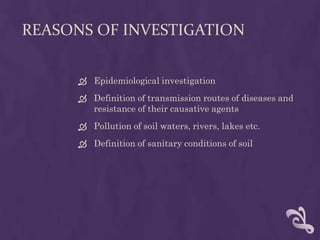REASONS OF INVESTIGATION
 Epidemiological investigation
 Definition of transmission routes of diseases and
resistance of their causative agents
 Pollution of soil waters, rivers, lakes etc.
 Definition of sanitary conditions of soil
 