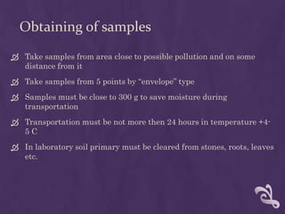 Obtaining of samples
 Take samples from area close to possible pollution and on some
distance from it
 Take samples from 5 points by “envelope” type
 Samples must be close to 300 g to save moisture during
transportation
 Transportation must be not more then 24 hours in temperature +4-
5 C
 In laboratory soil primary must be cleared from stones, roots, leaves
etc.
 