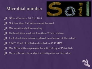 Microbial number
 Often dilutions: 10-3 to 10-5
 Not less then 2 dilutions must be used
 Mix solutions before seeding
 Each solution seed not less then 2 Petri dishes
 1 ml of solution is taken, placed on a button of Petri dish
 Add 7-10 ml of boiled and cooled to 45 C MPA
 Mix MPA with suspension by soft rocking of Petri dish
 Mark dilution, data about investigation on Petri dish
 
