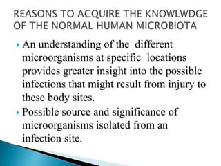  An understanding of the different
microorganisms at specific locations
provides greater insight into the possible
infections that might result from injury to
these body sites.
 Possible source and significance of
microorganisms isolated from an
infection site.
 