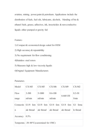 aviation, mining, power,paint & petroleum. Applications include the
distribution of fuels, fuel oils, lubricants, alcohols, blending of bio &
ethanol fuels, grease, adhesives, ink, insecticides & non-conductive
liquids either pumped or gravity fed
Feature：
1) Compact & economical design suited for OEM
2) High accuracy & repeatability
3) No requirement for flow conditioning
4)Stainless steel rotors
5) Measures high & low viscosity liquids
6)Original Equipment Manufacturers
Parameter：
Model CX-M3 CX-M5 CX-M6 CX-M9 CX-M2
Flow
range
3-300
ml/min
5-1000
ml/min
0.6-100
ml/min
6-660 l/H
0.3-30
l/min
Connectio
n
G1/8 fem
ale thread
G1/8 fem
ale thread
G1/4 fem
ale thread
G1/4 fem
ale thread
G1 fema
le thread
Accuracy 0.5%
Temperatu -30~80°C(customized for 150C)
 
