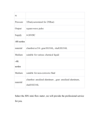 re
Pressure 32bar(customized for 250bar)
Output square-wave pulse
Supply 4-26VDC
-SS series
material chamber:ss316 ,gear:SS316L, shaft:SS316L
Medium suitable for various chemical liquid
-AL
series
Medium suitable for non-corrosive fluid
material
chamber: anodized aluminum , gear: anodized aluminum,
shaft:SS316L
Select the JSN mini flow meter ,we will provide the professional service
for you.
 
