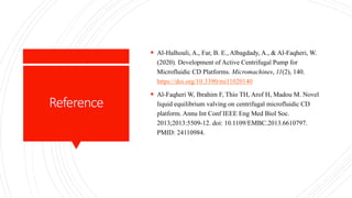 Reference
 Al-Halhouli, A., Far, B. E., Albagdady, A., & Al-Faqheri, W.
(2020). Development of Active Centrifugal Pump for
Microfluidic CD Platforms. Micromachines, 11(2), 140.
https://doi.org/10.3390/mi11020140
 Al-Faqheri W, Ibrahim F, Thio TH, Arof H, Madou M. Novel
liquid equilibrium valving on centrifugal microfluidic CD
platform. Annu Int Conf IEEE Eng Med Biol Soc.
2013;2013:5509-12. doi: 10.1109/EMBC.2013.6610797.
PMID: 24110984.
 