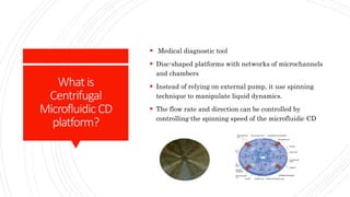 What is
Centrifugal
Microfluidic CD
platform?
 Medical diagnostic tool
 Disc-shaped platforms with networks of microchannels
and chambers
 Instead of relying on external pump, it use spinning
technique to manipulate liquid dynamics.
 The flow rate and direction can be controlled by
controlling the spinning speed of the microfluidic CD
 