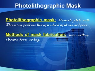 Photolithographic Mask
Photolithographic mask; Aquartz plate with
Chro mium patterns thro ugh which light can no t pass.
Methods of mask fabrication; laser writing,
electro n beam writing.
14
 