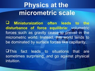  Miniaturaization often leads to the
disturbance of force equilibria: volumetric
forces such as gravity cease to prevail in the
micrometric world. Instead, this world tends to
be dominated by surface forces like capillarity.
This fact leads to situations that are
sometimes surprising, and go against physical
intuition.
28
Physics at the
micrometric scale
 