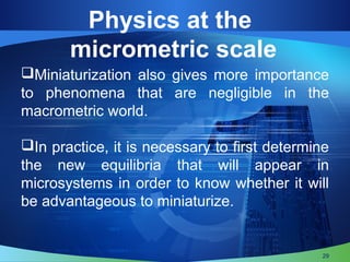 Physics at the
micrometric scale
Miniaturization also gives more importance
to phenomena that are negligible in the
macrometric world.
In practice, it is necessary to first determine
the new equilibria that will appear in
microsystems in order to know whether it will
be advantageous to miniaturize.
29
 