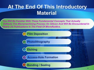 At The End Of This Introductory
Material
Bonding / Sealing
Access-Hole Formation
Etching
Photolithography
Film Deposition
You Will Be Familiar With These Fundamental Concepts That Actually
Reflects The Micromachining Process On Silicon And Will Be Encountered In
Nearly All Publications In The Field Of Microfluidics.
6
 