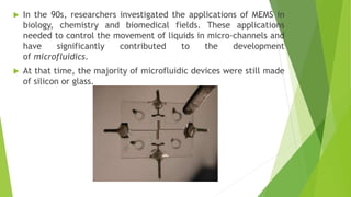  In the 90s, researchers investigated the applications of MEMS in
biology, chemistry and biomedical fields. These applications
needed to control the movement of liquids in micro-channels and
have significantly contributed to the development
of microfluidics.
 At that time, the majority of microfluidic devices were still made
of silicon or glass.
 